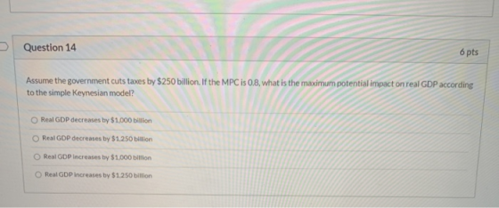 Question 14 6 pts Assume the government cuts taxes by $250 billion. If the MPC is 0.8, what is the maximum potential impact o