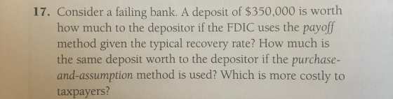 17. Consider a failing bank. A deposit of $350,000 is worth how much to the depositor if the FDIC uses the payoff method given the typical recovery rate? How much is the same deposit worth to the depositor if the purchase- and-assumption method is used? Which is more costly to taxpayers?