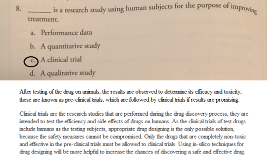 8. is a research study using human subjects for the purpose of im provin treatment. a. Performance data b. A quantitative study (A clinical trial d. A qualitative study After testing of the drug on animals, the results are observed to determine its efficacy and toxicity, these are known as pre-clinical trials, which are followed by clinical trials if results are promising Clinical trials are the research studies that are performed during the drug discovery process, they are intended to test the efficiency and side effects of drugs on humans. As the clinical trials of test drugs nclude humans as the testing subjects, appropriate drug designing is the only possible solution, because the safety measures cannot be compromised. Only the drugs that are completely non-toxic and effective in the pre-clinical trials must be allowed to clinical trials. Using in-silico techniques for drug designing will be more helpful to increase the chances of discovering a safe and effective drug.