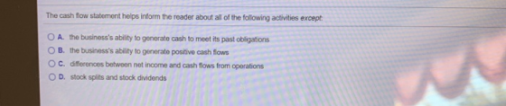 The cash flow statement helps inform the reader about all of the following activities except: O A. the businesss ability to