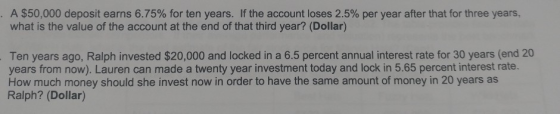 A $50,000 deposit earns 6.75% for ten years. If the account loses 2.5% per year after that for three years. what is the value of the account at the end of that third year? (Dollar) Ten years ago, Ralph invested $20,000 and locked in a 6.5 percent annual interest rate for 30 years (end 20 years from now). Lauren can made a twenty year investment today and lock in 5.65 percent interest rate. How much money should she invest now in order to have the same amount of money in 20 years as Ralph? (Dollar)