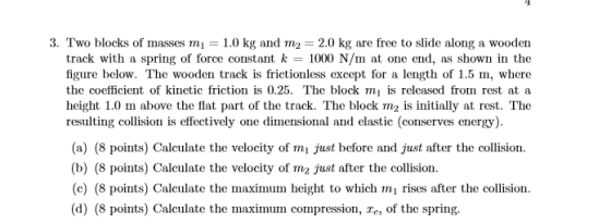 3. Two blocks of masses m-1.0 kg and m2 2.0 kg are free to slide along a wooden track with a spring of force constant k 1000 N/m at one end, as shown in the figure below. The wooden track is frictionless except for a length of 1.5 m, where the coefficient of kinetic friction is 0.25. The block mi is released from rest at a height 1.0 m above the flat part of the track. The block m2 is initially at rest. The resulting collision is effectively one dimensional and elastic (conserves energy) (a) (8 points) Calculate the velocity of mi just before and just after the collision. (b) (8 points) Caleulate the velocity of m2 just after the collision (c) (8 points) Calculate the maximum height to which mi rises after the collision (d) (8 points) Calculate the maximum compression, re, of the spring