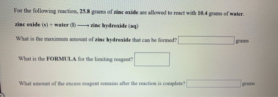 For the following reaction, 25.8 grams of zinc oxide are allowed to react with 10.4 grams of water. zinc oxide (s) + water (1