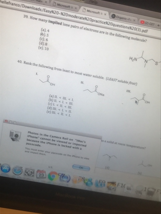ellefranco / Downloads/Easy%20-X20moderatek20practice%20questionsx2 0(3). pdf 39. How many implied lone pairs of electrons are in the following molecule? (a).4 b).5 (c). 6 (d).8 (e). 10 40. Rank the following from least to most water soluble. (LEAST soluble first (d) III.< L < 11. s a solid at room temperature? Photos in the Camera Roll on iMacs iPhone cannot be viewed or imported because the iPhone is locked with a passcode. You must enter your passcode on the iPhone to view and import them U.s.