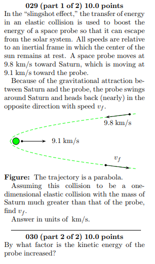 029 (part 1 of 2) 10.0 points In the slingshot effect, the transfer of energy in an elastic collision is used to boost the energy of a space probe so that it can escape to an inertial frame in which the center of the 9.8 km/s toward Saturn, which is moving at 9.1 km/s toward the probe. tween Saturn and the probe, the probe swings around Saturn and heads back (nearly) in the opposite direction with speed vf -9.8 km/s O9.1 km/s uf Figure: The trajectory is a parabola Assuming this collision to be a one- dimensional elastic collision with the mass of Saturn much greater than that of the probe, find v Answer in units of km/s. 030 (part 2 of 2) 10.0 points By what factor is the kinetic energy of the probe increased?