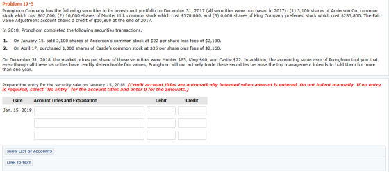 Problem 17-5 Pronghorn Company has the following securities in its investment portfolio on December 31, 2017 (all securities were purchased in 2017): (1) 3,100 shares of Anderson Co. common stock which cost $62,000, (2) 10,000 shares of Munter Ltd. common stock which cost $570,000, and (3) 6,600 shares of King Company preferred stock which cost $283,800. The Fair Value Adjustment account shows a credit of $10,800 at the end of 2017. In 2018, Pronghorn completed the following securities transactions. 1. On January 15, sold 3,100 shares of Andersons common stock at $22 per share less fees of $2,130. 2. On April 17, purchased 1,000 shares of Castles common stock at $35 per share plus fees of $2,160 On December 31, 2018, the market prices per share of these securities were Munter $65, King $40, and Castle $22. In addition, the accounting supervisor of Pronghorn told you that, even though all these securities have readily determinable fair values, Pronghorn will not actively trade these securities because the top management intends to hold them for more than one year Prepare the entry for the security sale on January 15, 2018. (Credit account titles are automatically indented when amount is entered. Do not indent manually. If no entry is required, select No Entryfor the account titles and enter 0 for the amounts.) Date Account Titles and Explanation Debit Credit Jan. 15, 2018 SHOW LIST OF ACCOUNTS LINK TO TEXT