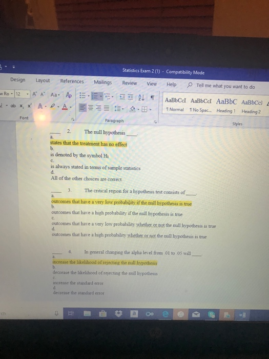Statistics Exam 2(1)-Compatibility Mode Design Layout References Mailings Revie View HelpTel me what you want to do x A. ρ. 스,扁ニー x, 仨. 2-B. | | 1 Normal 1 No Spac.. Heading, Heading 2 Font Paragraph Styles 2、 The null hypothesis- states that the treatment has no effect b. is denoted by the symbol H C. is always stated in terms of sample statistics d. All of the other choices are correct 3. The critical region for a hypothesis test consists of outcomes that have a very low probablity if the null bspothesis is true outcomes that have a high probability if the null hypothesis is true C. outcomes that have a very low probability whethet.or.aot the null hypothesis is true d. outcomes that have a high probability whetber.ox not the null hypothesis is true 4. In general changing the alpha level from 01 to 05 will ncrease the likelibood of sejecting the null bopothesis decrease the likelihood of rejecting the null hypothesis increase the standard error decrease the standard error