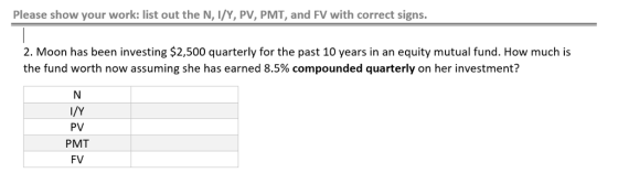 Please show your work: list out the N, I/Y, PV, PMT, and FV with correct signs. 2. Moon has been investing $2,500 quarterly for the past 10 years in an equity mutual fund. How much is the fund worth now assuming she has earned 8.5% compounded quarterly on her investment? I/Y PV PMT FV