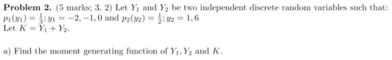 Problem 2. (5 marks. 3, 2) Let Yi and Y2 be two independent discrete random variables such that: pi (yi) = ,--2-1, 0 and P2(U2) = 2 = 1.6 Let K = Yi + Y2. a) Find the moment generating function of Y1,Y2 and K.