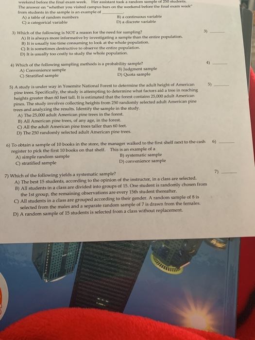 weekend before the final exam week. Her assistant took a random sample of 250 stadents The answer on whether you visited campus bars on the weekend before the final exam week from students in the sample is an example of A) a table of random numbers C) a categorical variable B) a continuous variable D) a discrete variable 3) 3) Which of the following is NOT a reason for the need for sampling? A) It is always more informative by investigating a sample than the entire population B) It is usually too time consuming to look at the whole population C) It is sometimes destructive to observe the entire population. D) It is usually too costly to study the whole population. 4) 4) Which of the following sampling methods is a probability sample? A) Convenience sample C) Stratified sample B) Judgment sample D) Quota sample 5) A study is under way in Yosemite National Forest to determine the adult height of American 5) pine trees. Specifically, the study is attempting to determine what factors aid a tree in reaching heights greater than 60 feet tall. It is estimated that the forest contains 25,000 adult American pines. The study involves collecting heights from 250 randomly selected adult American pine trees and analyzing the results. Identify the sample in the study A) The 25,000 adult American pine trees in the forest. B) All American pine trees, of any age, in the forest. C) All the adult American pine trees taller than 60 feet. D) The 250 randomly selected adult American pine trees shelf next to the cash 6) 6) To obtain a sample of 10 books in the store, the manager walked to the first register to pick the first 10 books on that shelf. This is an example of a A) simple random sample C) stratified sample B) systematic sample D) convenience sample 7) 7) Which of the following yields a systematic sample? according to the opinion of the i nstructor, in a class are selected. A) The best 15 stu B) All students in a class are divided into groups of 15. One student is randomly chosen from the 1st group, the remaining observations are every 15th student thereafter C) All students in a class are grouped according to their gender. A random sample of 8 is selected from the males and a separate random sample of 7 is drawn from the females. D) A random sample of 15 students is selected from a class without replacement