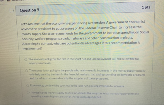 1 pts D Question 9 Lets assume that the economy is experiencing a recession. A government economist advises the president to