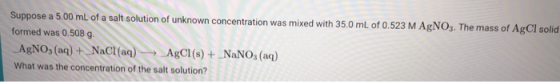 Suppose a 5.00 ml of a salt solution of unknown concentration was mixed with 35.0 mL of 0.523 M AgNOs. The mass of AgCI solid