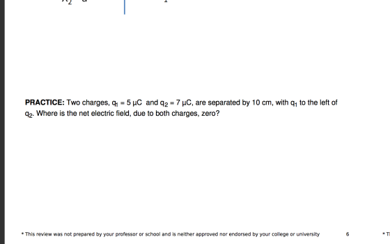 PRACTICE: Two charges, Q1 = 5 uC and q2 = 7 uC, are separated by 10 cm, with qy to the left of 92. Where is the net electric
