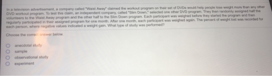 In a television advertisement, a company called Waist Away claimed the workout program on their set of DVDs would help people lose weight more than any other DVD workout program. To test this claim, an independent company, c volunteers to the Waist Away program and the other half to the Slim Down program. Each participant was weighed before they started the program and then regularly participated in their assigned program for one month. After one each person, where negative values indicated a weight gain.What type of study was performed? called Slim Down, selected one other DVD program. They then randomly assigned half the month, each participant was weighed again. The percent of weight lost was recorded for Choose the correct answer below O anecdotal study O sample O observational study O experiment