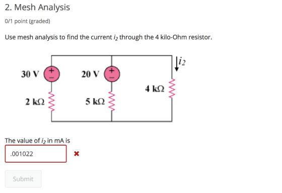 2. Mesh Analysis 0/1 point (graded) Use mesh analysis to find the current i2 through the 4 kilo-Ohm resistor. 12 30 V 20 V (+ 5 k2 The value of i2 in mA is 001022 Submit