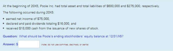 At the beginning of 20X5, Poole Inc. had total asset and total liabilities of $600,000 and $275,000, respectively. The following occurred during 20X5 . earned net income of $75,000, . declared and paid dividends totaling $16,000, and . received $18,000 cash from the issuance of new shares of stock Question: What should be Pooles ending stockholders equity balance at 12/31/X6? Answer: S (note: do not use commas, decimals, or cents