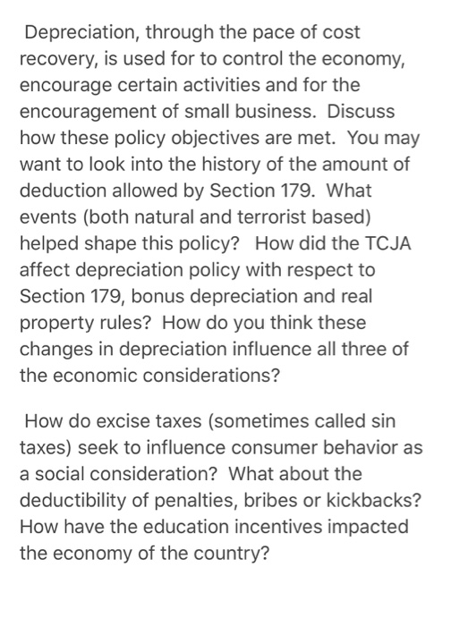 Depreciation, through the pace of cost recovery, is used for to control the economy, encourage certain activities and for the encouragement of small business. Discuss how these policy objectives are met. You may want to look into the history of the amount of deduction allowed by Section 179. What events (both natural and terrorist based) helped shape this policy? How did the TCJA affect depreciation policy with respect to Section 179, bonus depreciation and real property rules? How do you think these changes in depreciation influence all three of the economic considerations? How do excise taxes (sometimes called sin taxes) seek to influence consumer behavior as a social consideration? What about the deductibility of penalties, bribes or kickbacks? How have the education incentives impacted the economy of the country?