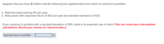 Suppose that you have $1 million and the following two opportunities from which to construct a portfolio: a. Risk-free asset earning 11% per year b. Risky asset with expected return of 35% per year and standard deviation of 42% If you construct a portfolio with a standard deviation of 30%, what is its expected rate of return? (Do not round your intermediate calculations. Round your answer to 1 decimal place.) Expected return on portfolio