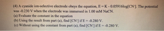 (4) A cyanide ion-selective electrode obeys the equation, E-K-0.05916log(CN). The potential was - 0.230 V when the electrode