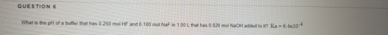 QUESTION 6 What is the pH of a buffer that has 0.250 mol HF and 0.100 mol NaF in 1.00 L that has 0.020 mol NaOH added to it?