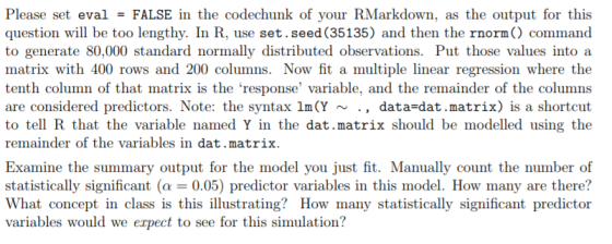 Please set eval = FALSE in the codechunk of your RMarkdown, as the output for this question will be too lengthy. In R, use set.seed (35135) and then the rnorm) command to generate 80,000 standard normally distributed observations. Put those values into a matrix with 400 rows and 200 columns. Now fit a multiple linear regression where the tenth column of that matrix is the response variable, and the remainder of the columns are considered predictors. Note: the syntax lm(Y ~ to tell R that the variable named Y in the dat.matrix should be modelled using the remainder of the variables in dat.matrix data-dat.matrix) is a shortcut Examine the summary output for the model you just fit. Manually count the number of statistically significant (α-0.05) predictor variables in this model. How many are there? What concept in class is this illustrating? How many statistically significant predictor variables would we expect to see for this simulation?