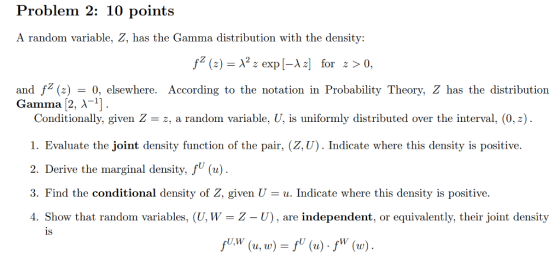 Problem 2: 10 points A random variable, Z, has the Gamma distribution with the density: and f ()0, elsewhere. According to the notation in Probability Theory, Z has the distribution Gamma [2. Conditionally, given Zz, a random variable, U, is uniformly distributed over the interval, (0,z) 1. Evaluate the joint density function of the pair, (Z, U). Indicate where this density is positive. 2. Derive the marginal density, fU (u) 3. Find the conditional density of Z, given Uu. Indicate where this density is positive. 4. Show that random variables, (U, W = Z U), are independent, or equivalently, their joint density is U,W u, w ) =