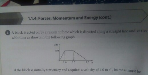 1.1.4: Forces, Momentum and Energy (cont.) O A block is acted on by a resultant force which is directed along a straight line and varies with time as shown in the following graph. /N 8.0 2.0 5.0 9.0 ts If the block is initially stationary and acquires a velocity of 4.0 m s, its mass must be