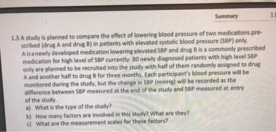 Summary 1.3 A study is planned to compare the effect of lowering blood pressure of two medications pre- scribed (drug A and drug B) in patients with elevated systolic blood pressure (SBP) only. A isanewly developed medication lowering elevated SBP and drug B is a commonly prescribed medication for high level of SBP currently. 80 newly diagnosed patients with high level SBP only are planned to be recruited into the study with half of them randomly assigned to drug A and another half to drug B for three months. Each participants blood pressure will be monitored during the study, but the change in SBP (mmHg) will be recorded as the difference between SBP measured at the end of the study and SBP measured at entry of the study. a) What is the type of the study? b) How many factors are involved in this study? What are they? c) What are the measurement scales for these factors?