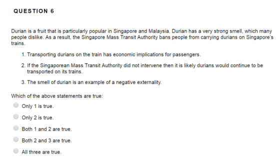 QUESTION 6 Durian is a fruit that is particularly popular in Singapore and Malaysia. Durian has a very strong smell, which many people dislike. As a result, the Singapore Mass Transit Authority bans people from carrying durians on Singapores trains. 1. Transporting durians on the train has economic implications for passengers 2. If the Singaporean Mass Transit Authority did not intervene then it is likely durians would continue to be transported on its trains. 3. The smell of durian is an example of a negative externality. Which of the above statements are true: Only 1 is true. Only 2 is true. Both 1 and 2 are true. Both 2 and 3 are true. All three are true.