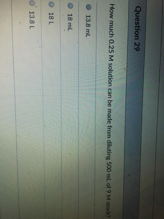 Question 29 How much 0.25 M solution can be made from diluting 500 ml of 9 M stock? O 13.8 mL 18 mL O 18 L O 13.8 L