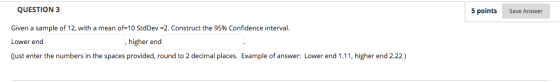 QUESTION 3 5 points Save Answer Given a sample of 12, with a mean of=10 Std Dev =2. Construct the 95% Confidence interval. Lo