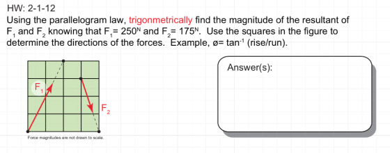 HW: 2-1-12 Using the parallelogram law, trigonmetrically find the magnitude of the resultant of F, and F2 knowing that F1-250N and F2-175% Use the squares in the figure to determine the directions of the forces. Example, ø- tan1 (rise/run) Answer(s): 2 Force magnitudes are not drawn to scale.