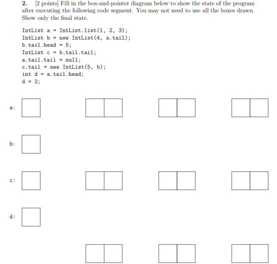 2. 2 points] Fill in the box-and-pointer diagram below to show the state of the program the following code segment. You may not need to use all the boxes drawn. Show only the final state. IntList a = IntList·list (1, 2, 3); IntList b = new IntList(4, a. tail) ; b . tail , head = 5 ; IntList c = b.tail.tail ; a.tail.tail - null; c.tail = new IntList (5, b); int d = a.tail.head; d = 2; a: C: d: