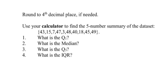 Round to 4th decimal place, if needed. Use your calculator to find the 5-number summary of the dataset: 143,15,7,47,3,48,40,18,45,49) What is the Q1? 2. What is the Median? 3.What is the Q3? 4. What is the IQR?