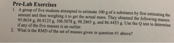 Pre-Lab Exercises 1. A group of five students attempted to estimate 100 g of a substance by first estimating the amount and then weighing it to get the actual mass. They obtained the following masses: 95.8634 g, 80.8125 g, 106.5078 g, 98.2865 g, and 86.4453 g. Use the Q test to determine if any of the five masses is an outlier. What is the RMD of the set of masses given in question #1 above? 2,