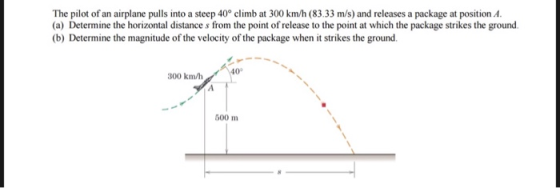 The pilot of an airplane pulls into a steep 40° climb at 300 km/h (83.33 m/s) and releases a package at position A. (a) Deter