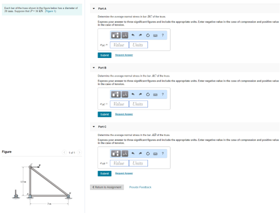 Each bar of the truss shown in the figure below has a diameter of 20 mm Suppose that P = 36 kN (Figure 1) Part A Determine the average normal stress in bar BC of the truss. Express your answer to three significant figures and include the appropriate units. Enter negative value in the case of compression and positive value in the case of tension. σ1e* Value Units Submit Request Answer Part B Determine the average normal stress in the bar AC of the truss. Express your answer to three significant figures and include the appropriate units. Enter negative value in the case of compression and positive value in the case of tension. ACVaue Units Submit Part C Determine the average normal stress in the bar AB of the truss. Express your answer to three significant figures and include the appropriate units. Enter negative value in the case of compression and positive value in the case of tension. Figure 1 of 1 σ | Value Units Submit 1.3 m < Return to Assignment Provide Feedback