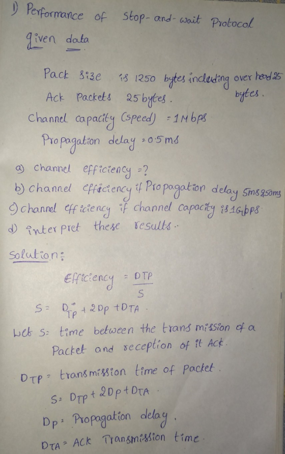) Perpormance of Stop- and- ait Protocol iven data Pact si3e 1 1250 ytes inclecing over Act Packets 25 bytes bytes Chand caparty oeed bet Pro pagation delay 0 5 md a channel effictency ? b) channel Piictency it Pro pogeation delay Sms2soms 9 channel ff cieneg if channel Capacty 18bps d inter pret these esults Solution; TP beb s: time between the trans miSion of a Pactet and seception of t Act DTP trons miton time of Pocket DPュ Propagation delay DTA Ack Transmetion time