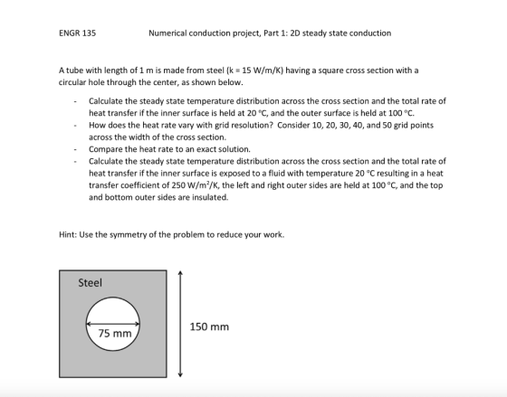 ENGR 135 Numerical conduction project, Part 1: 2D steady state conduction A tube with length of 1 m is made from steel (k-15 W/m/K) having a square cross section with a circular hole through the center, as shown below. Calculate the steady state temperature distribution across the cross section and the total rate of heat transfer if the inner surface is held at 20 °C, and the outer surface is held at 100 °C. How does the heat rate vary with grid resolution? Consider 10, 20, 30, 40, and 50 grid points across the width of the cross section Compare the heat rate to an exact solution. Calculate the steady state temperature distribution across the cross section and the total rate of heat transfer if the inner surface is exposed to a fluid with temperature 20 °C resulting in a heat transfer coefficient of 250 W/m2/K, the left and right outer sides are held at 100 °C, and the top and bottom outer sides are insulated. - Hint: Use the symmetry of the problem to reduce your work. Steel 150 mm 75 mm