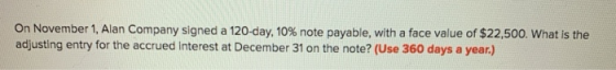 On November 1, Alan Company signed a 120-day, 10% note payable, with a face value of $22,500. What is the adjusting entry for