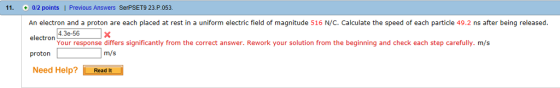 11. 012 points I Previous Answers SerPSET9 23.P.053 An electron and a proton are each placed at rest in a uniform electric field of magnitude 516 N/C. Calculate the speed of each particle 49.2 ns after being released. 4.3e-56 Your response differs significantly from the correct answer. Rework your solution from the beginning and check each step carefully. m/s electron proton Need Help?Read It m/s