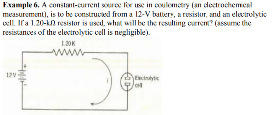 Example 6. A constant-current source for use in coulometry (an electrochemical measurement), is to be constructed from a 12-V battery, a resistor, and an electrolytic cell. If a 1.20-kΩ resistor is used, what will be the resulting current? (assume the resistances of the electrolytic cell is negligible) 1.20K Electrolytic cell