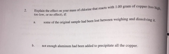 2. Explain the e fect on your mass of chlorine that reacts with 1.00 gram of cop per (too hi too low, or no effect), if: a. some of the original sample had been lost between weighing and dissolving it b. not enough aluminum had been added to precipitate all the copper.