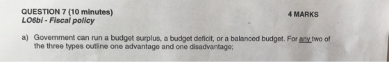 QUESTION 7 (10 minutes) LO6bi - Fiscal policy 4 MARKS a) Government can run a budget surplus, a budget deficit, or a balanced budget. or any two of the three types outline one advantage and one disadvantage;