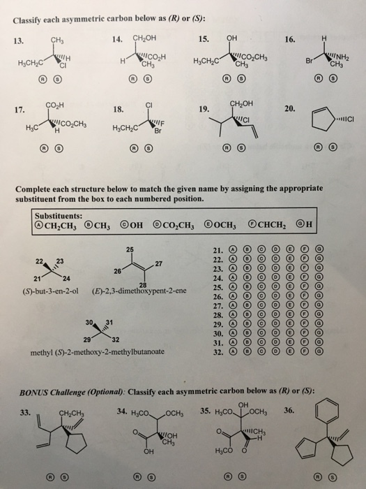 Classify each asymmetrie carbon below as (R) or (S): 13. 14. CH2OH 15. NH2 CH3 Ico2H H3C H CH3 CI CO2H 18. 19. 20. IIC H3C Complete each structure below to match the given name by assigning the appropriate substituent from the box to each numbered position. Substituents: 25 22 23 26 24 (S)-but-3-en-2-ol (E)-2,3-dimethoxypent-2-ene 26. O 30 31 32 methyl (S)-2-methoxy-2-methylbutanoate BONUS Challenge (Optional): Classify each asymmetric carbon below as (R) or (S): ?? 33. CH2CH3 34. OCH3 36. CH3 H3CO