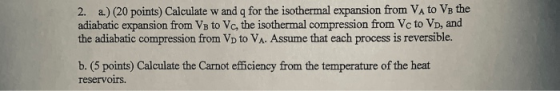 2. a) (20 points) Calculate w and q for the isothermal expansion from VA to VB the adiabatic expansion from Va to Vc, the isothermal compression from Vc to VD, and the adiabatic compression from VD to VA. Assume that each process is reversible. b. (5 points) Calculate the Carnot efficiency from the temperature of the heat reservoOITS