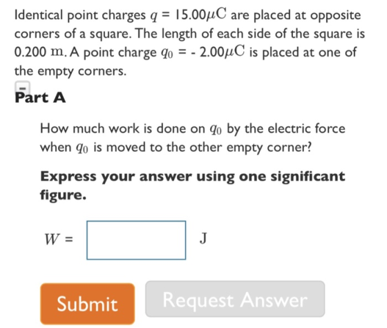 Identical point charges q-15.00μC are placed at opposite corners of a square. The length of each side of the square is 0.200 m. A point charge q0--200μC is placed at one of the empty corners. Part A How much work is done on qo by the electric force when go is moved to the other empty corner? Express your answer using one significant figure. Submit Request Answer