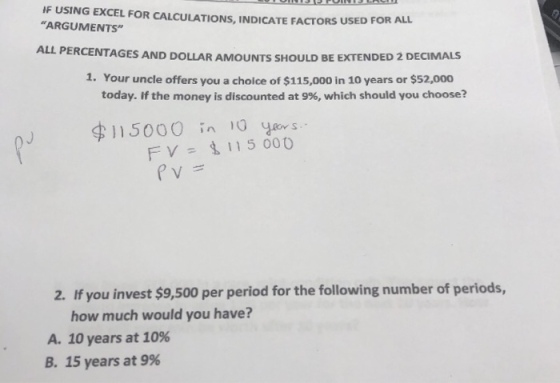 IF USING EXCEL FOR CALCULATIONS, INDICATE FACTORS USED FOR ALL ARGUMENTS AL L PERCENTAGES AND DOLLAR AMOUNTS SHOULD BE EXTENDED 2 DECIMALS 1. Your uncle offers you a cholce of $115,000 in 10 years or $52,000 today. If the money is discounted at 9%, which should you choose? 115000 in 10 FV= 115000 2. If you invest $9,500 per period for the following number of periods, how much would you have? A. 10 years at 10% B. 15 years at 9%