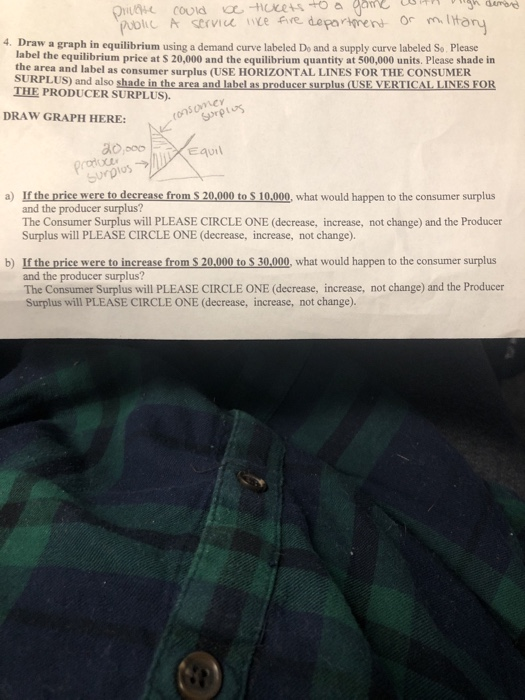 dumbe oic A serviee ce five department o m to 4. Draw a graph in equilibrium using a demand curve labeled Do and a supply curve labeled So. Please label the equilibrium p rice at S 20,000 and the equilibrium quantity at 500,000 units. Please shade in tie area and label as consumer surplus (USE HORIZONTAL LINES FOR THE CONSUMER SURPLUS) and also shade IN THE PRODUCER SURPLUS) DRAW GRAPH HERE: onsoniCY Surplus-ラ//lji ,Edu then. and the producer surplus? The Consumer Surplus will PLEASE CIRCLE ONE (decrease, increase, not change) and the Producer Surplus will PLEASE CIRCLE ONE (decrease, increase, not change). a) If the price were to decrease from S 20,000 to S 10,000, what would happen to the consumer surplus b) If the price were to increase from S 20,000 to $ 30,000, what would happen to the consumer surplus and the producer surplus? The Consumer Surplus will PLEASE CIRCLE ONE (decrease, increase, not change) and the Producer Surplus will PLEASE CIRCLE ONE (decrease, increase, not change).