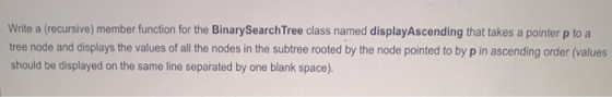 Write a (recursive) member function for the BinarySearch Tree class named displayAscending that takes a pointer p to a tree n